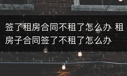签了租房合同不租了怎么办 租房子合同签了不租了怎么办