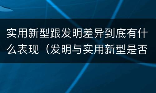 实用新型跟发明差异到底有什么表现（发明与实用新型是否具有实用性）