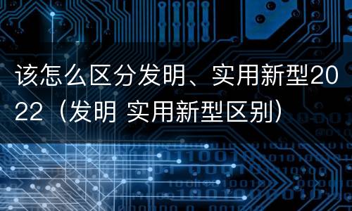 该怎么区分发明、实用新型2022（发明 实用新型区别）