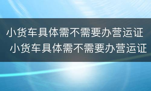小货车具体需不需要办营运证 小货车具体需不需要办营运证呀