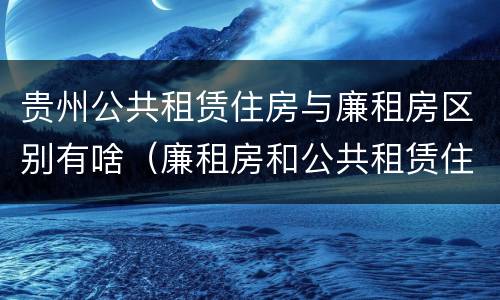 贵州公共租赁住房与廉租房区别有啥（廉租房和公共租赁住房有什么区别）