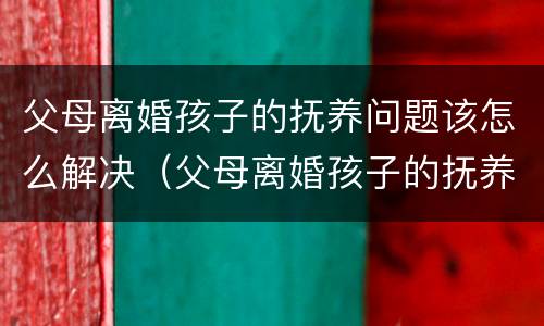 父母离婚孩子的抚养问题该怎么解决（父母离婚孩子的抚养权怎么争取）