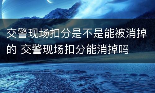 交警现场扣分是不是能被消掉的 交警现场扣分能消掉吗