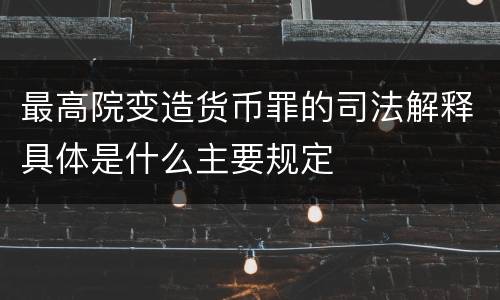 最高院变造货币罪的司法解释具体是什么主要规定