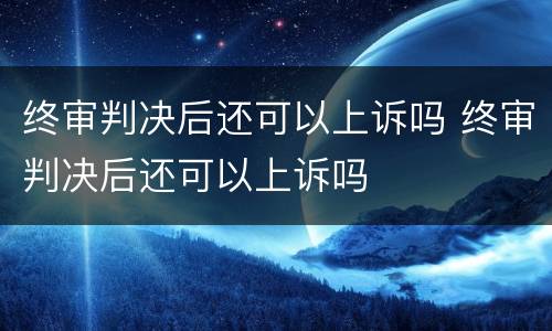终审判决后还可以上诉吗 终审判决后还可以上诉吗