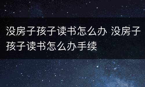 没房子孩子读书怎么办 没房子孩子读书怎么办手续
