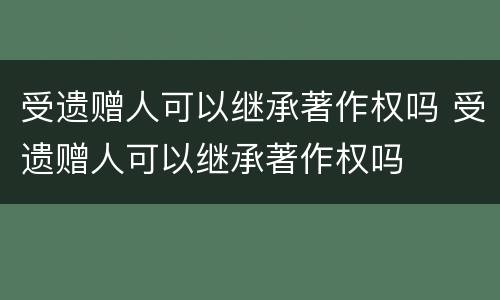 受遗赠人可以继承著作权吗 受遗赠人可以继承著作权吗