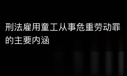 刑法雇用童工从事危重劳动罪的主要内涵