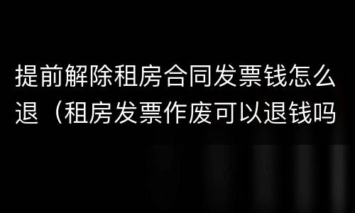 提前解除租房合同发票钱怎么退（租房发票作废可以退钱吗）