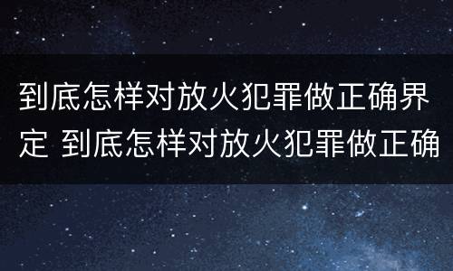 到底怎样对放火犯罪做正确界定 到底怎样对放火犯罪做正确界定呢