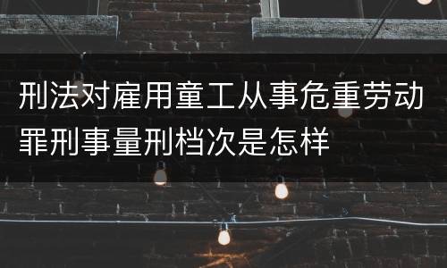刑法对雇用童工从事危重劳动罪刑事量刑档次是怎样