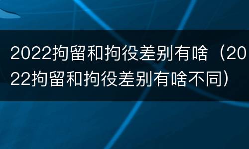 2022拘留和拘役差别有啥（2022拘留和拘役差别有啥不同）