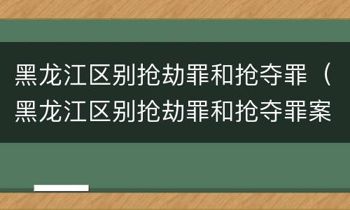 黑龙江区别抢劫罪和抢夺罪（黑龙江区别抢劫罪和抢夺罪案件）