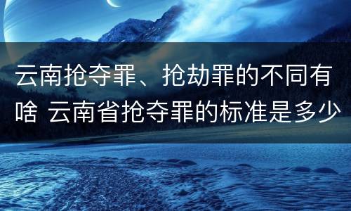 云南抢夺罪、抢劫罪的不同有啥 云南省抢夺罪的标准是多少?