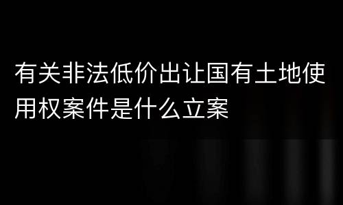有关非法低价出让国有土地使用权案件是什么立案