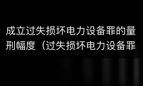 成立过失损坏电力设备罪的量刑幅度（过失损坏电力设备罪立案标准）