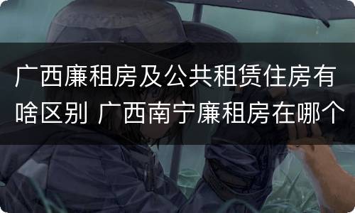 广西廉租房及公共租赁住房有啥区别 广西南宁廉租房在哪个区域