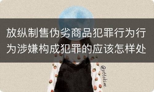 放纵制售伪劣商品犯罪行为行为涉嫌构成犯罪的应该怎样处罚
