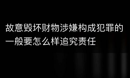 故意毁坏财物涉嫌构成犯罪的一般要怎么样追究责任