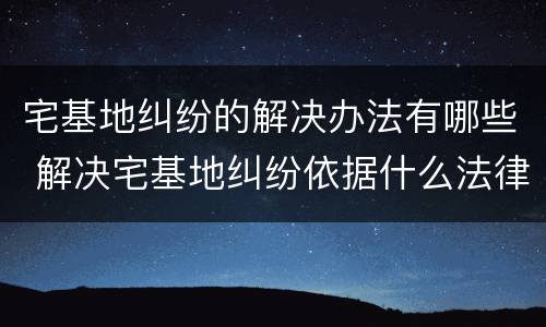 宅基地纠纷的解决办法有哪些 解决宅基地纠纷依据什么法律
