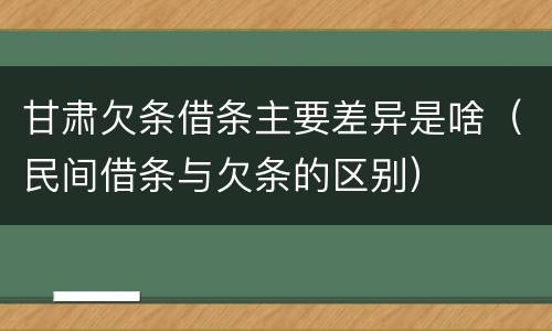 甘肃欠条借条主要差异是啥（民间借条与欠条的区别）