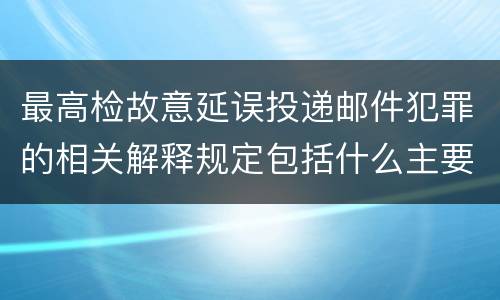最高检故意延误投递邮件犯罪的相关解释规定包括什么主要内容