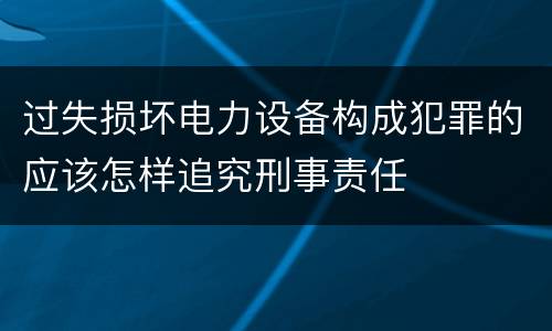 过失损坏电力设备构成犯罪的应该怎样追究刑事责任