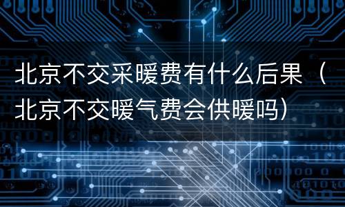 北京不交采暖费有什么后果（北京不交暖气费会供暖吗）
