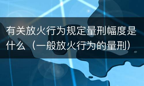 有关放火行为规定量刑幅度是什么（一般放火行为的量刑）