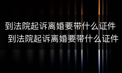 到法院起诉离婚要带什么证件 到法院起诉离婚要带什么证件和材料