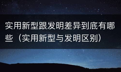 实用新型跟发明差异到底有哪些（实用新型与发明区别）