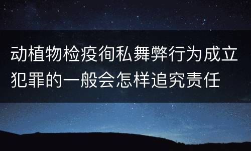 动植物检疫徇私舞弊行为成立犯罪的一般会怎样追究责任
