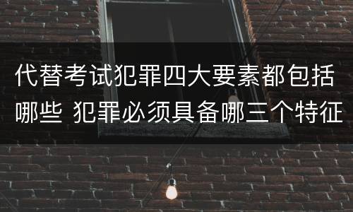 代替考试犯罪四大要素都包括哪些 犯罪必须具备哪三个特征