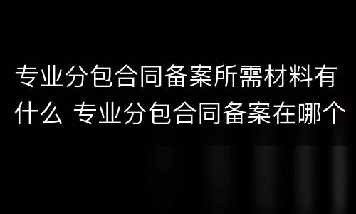 专业分包合同备案所需材料有什么 专业分包合同备案在哪个部门备案