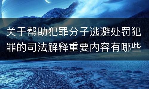 关于帮助犯罪分子逃避处罚犯罪的司法解释重要内容有哪些