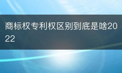 商标权专利权区别到底是啥2022