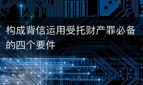 构成背信运用受托财产罪必备的四个要件