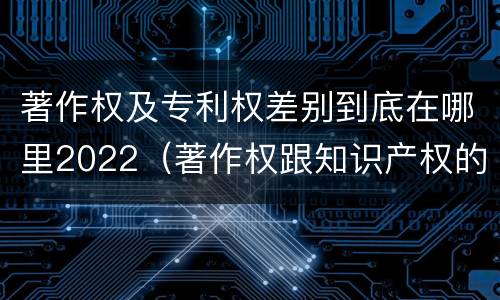 著作权及专利权差别到底在哪里2022（著作权跟知识产权的区别）