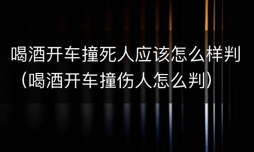喝酒开车撞死人应该怎么样判（喝酒开车撞伤人怎么判）