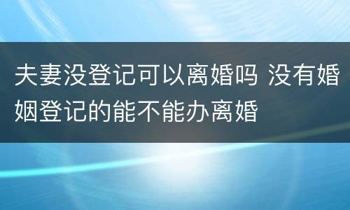 夫妻没登记可以离婚吗 没有婚姻登记的能不能办离婚