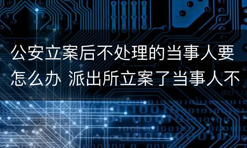 公安立案后不处理的当事人要怎么办 派出所立案了当事人不处理怎么办