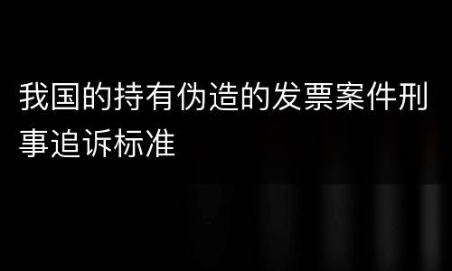 我国的持有伪造的发票案件刑事追诉标准