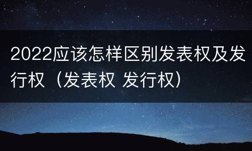 2022应该怎样区别发表权及发行权（发表权 发行权）