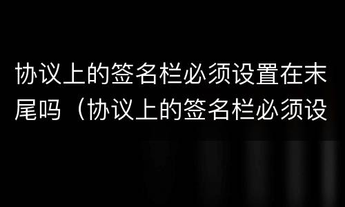 协议上的签名栏必须设置在末尾吗（协议上的签名栏必须设置在末尾吗）