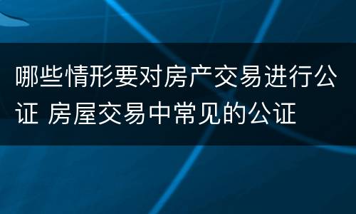 哪些情形要对房产交易进行公证 房屋交易中常见的公证