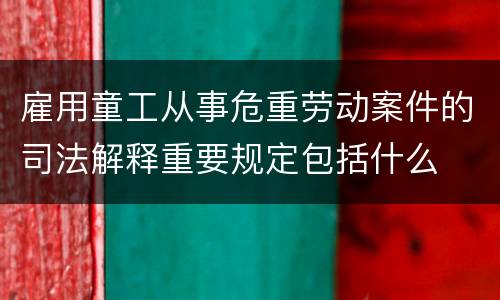 雇用童工从事危重劳动案件的司法解释重要规定包括什么