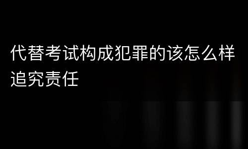 代替考试构成犯罪的该怎么样追究责任