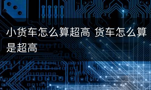 小货车怎么算超高 货车怎么算是超高