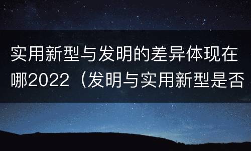 实用新型与发明的差异体现在哪2022（发明与实用新型是否具有实用性）