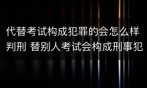 代替考试构成犯罪的会怎么样判刑 替别人考试会构成刑事犯罪吗